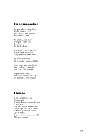 Dor de uma saudade

Por que não vens acalmar
Minha imensa dor?
Pois tu és o meu sonhar
Todo o meu amor

Ai, a solidão do mar
A magia de um luar
Que de ti
Me faz lembrar

E quando o teu lindo olhar
Muito longe a me fitar
Conjugando o verbo amar

Só ficou felicidade
Só tristezas e uma saudade

Nada mais que uma ilusão
Dentro do meu coração
Em toda velha paixão

Hoje na alma vazia
Tem uma imensa nostalgia
De quem não tem alegria




É hoje só

É hoje quem sabe lá
Nem depois
E além do mais nunca fez mal
A ninguém
Nós não somos mesmo pó?
Quem é pó não entra bem?
E depois quem sabe mais
Que a paixão?
Fique certa de que o amanhã
Não tem coração




                               555
 