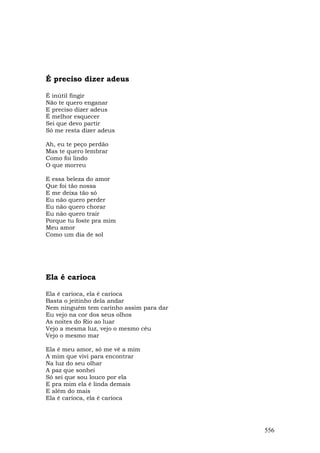É preciso dizer adeus

É inútil fingir
Não te quero enganar
E preciso dizer adeus
É melhor esquecer
Sei que devo partir
Só me resta dizer adeus

Ah, eu te peço perdão
Mas te quero lembrar
Como foi lindo
O que morreu

E essa beleza do amor
Que foi tão nossa
E me deixa tão só
Eu não quero perder
Eu não quero chorar
Eu não quero trair
Porque tu foste pra mim
Meu amor
Como um dia de sol




Ela é carioca

Ela é carioca, ela é carioca
Basta o jeitinho dela andar
Nem ninguém tem carinho assim para dar
Eu vejo na cor dos seus olhos
As noites do Rio ao luar
Vejo a mesma luz, vejo o mesmo céu
Vejo o mesmo mar

Ela é meu amor, só me vê a mim
A mim que vivi para encontrar
Na luz do seu olhar
A paz que sonhei
Só sei que sou louco por ela
E pra mim ela é linda demais
E além do mais
Ela é carioca, ela é carioca




                                         556
 