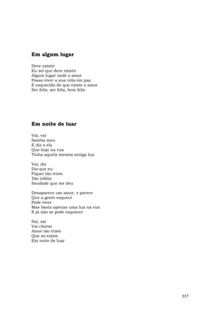 Em algum lugar

Deve existir
Eu sei que deve existir
Algum lugar onde o amor
Possa viver a sua vida em paz
E esquecido de que existe o amor
Ser feliz, ser feliz, bem feliz




Em noite de luar

Vai, vai
Samba meu
E diz a ela
Que hoje na rua
Tinha aquela mesma antiga lua

Vai, diz
Diz que eu
Fiquei tão triste
Tão infeliz
Saudade que me deu

Desaparece um amor, e parece
Que a gente esquece
Pode viver
Mas basta apenas uma lua na rua
E já não se pode esquecer

Sai, sai
Vai chorar
Amor tão triste
Que só existe
Em noite de luar




                                   557
 