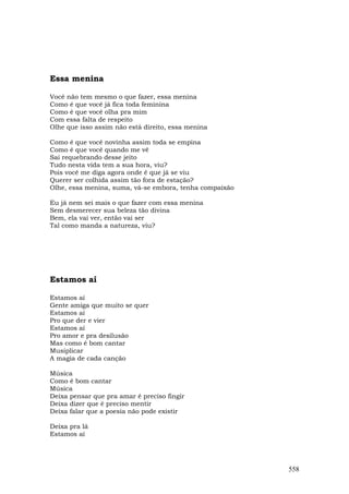 Essa menina

Você não tem mesmo o que fazer, essa menina
Como é que você já fica toda feminina
Como é que você olha pra mim
Com essa falta de respeito
Olhe que isso assim não está direito, essa menina

Como é que você novinha assim toda se empina
Como é que você quando me vê
Sai requebrando desse jeito
Tudo nesta vida tem a sua hora, viu?
Pois você me diga agora onde é que já se viu
Querer ser colhida assim tão fora de estação?
Olhe, essa menina, suma, vá-se embora, tenha compaixão

Eu já nem sei mais o que fazer com essa menina
Sem desmerecer sua beleza tão divina
Bem, ela vai ver, então vai ser
Tal como manda a natureza, viu?




Estamos aí

Estamos aí
Gente amiga que muito se quer
Estamos aí
Pro que der e vier
Estamos aí
Pro amor e pra desilusão
Mas como é bom cantar
Musiplicar
A magia de cada canção

Música
Como é bom cantar
Música
Deixa pensar que pra amar é preciso fingir
Deixa dizer que é preciso mentir
Deixa falar que a poesia não pode existir

Deixa pra lá
Estamos aí




                                                         558
 