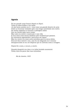 Agonia

No teu grande corpo branco depois eu fiquei.
Tinha os olhos lívidos e tive medo.
Já não havia sombra em ti – eras como um grande deserto de areia
Onde eu houvesse tombado após uma longa caminhada sem noites.
Na minha angústia eu buscava a paisagem calma
Que me havias dado tanto tempo
Mas tudo era estéril e mostruoso e sem vida
E teus seios eram dunas desfeitas pelo vendaval que passara.
Eu estremecia agonizando e procurava me erguer
Mas teu ventre era como areia movediça para os meus dedos.
Procurei ficar imóvel e orar, mas fui me afogando em ti mesma
Desaparecendo no teu ser disperso que se contraía como a voragem.

Depois foi o sono, o escuro, a morte.

Quando despertei era claro e eu tinha brotado novamente
Vinha cheio do pavor das tuas entranhas.


      Rio de Janeiro, 1935




                                                                    56
 