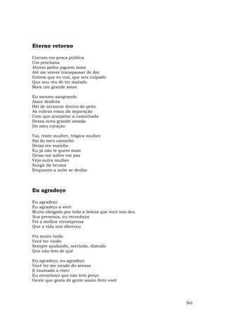 Eterno retorno

Corram em praça pública
Um proclama
Atirem pedra joguem lama
Até me verem transpassar de dor
Gritem que eu traí, que sou culpado
Que sou réu de ter matado
Mais um grande amor

Eu mesmo sangrando
Amor desfeito
Hei de arrancar dentro do peito
As rubras rosas da separação
Com que acarpetar a caminhada
Dessa nova grande amada
Do meu coração

Vai, triste mulher, trágica mulher
Sai do meu caminho
Deixa-me sozinho
Eu já não te quero mais
Deixa-me sofrer em paz
Vejo outra mulher
Surgir da bruma
Enquanto a noite se desfaz



Eu agradeço

Eu agradeço
Eu agradeço a você
Muito obrigado por toda a beleza que você nos deu
Sua presença, eu reconheço
Foi a melhor recompensa
Que a vida nos ofereceu

Foi muito lindo
Você ter vindo
Sempre ajudando, sorrindo, dizendo
Que não tem de quê

Eu agradeço, eu agradeço
Você ter me virado do avesso
E ensinado a viver
Eu reconheço que não tem preço
Gente que gosta de gente assim feito você




                                                    561
 