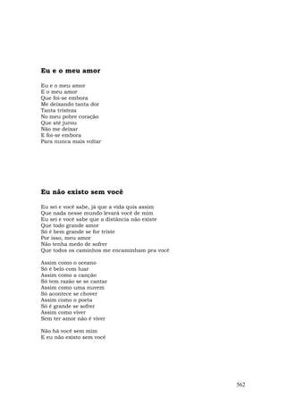 Eu e o meu amor

Eu e o meu amor
E o meu amor
Que foi-se embora
Me deixando tanta dor
Tanta tristeza
No meu pobre coração
Que até jurou
Não me deixar
E foi-se embora
Para nunca mais voltar




Eu não existo sem você

Eu sei e você sabe, já que a vida quis assim
Que nada nesse mundo levará você de mim
Eu sei e você sabe que a distância não existe
Que todo grande amor
Só é bem grande se for triste
Por isso, meu amor
Não tenha medo de sofrer
Que todos os caminhos me encaminham pra você

Assim como o oceano
Só é belo com luar
Assim como a canção
Só tem razão se se cantar
Assim como uma nuvem
Só acontece se chover
Assim como o poeta
Só é grande se sofrer
Assim como viver
Sem ter amor não é viver

Não há você sem mim
E eu não existo sem você




                                                562
 