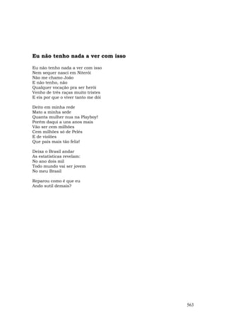 Eu não tenho nada a ver com isso

Eu não tenho nada a ver com isso
Nem sequer nasci em Niterói
Não me chamo João
E não tenho, não
Qualquer vocação pra ser herói
Venho de três raças muito tristes
E eis por que o viver tanto me dói

Deito em minha rede
Mato a minha sede
Quanta mulher nua na Playboy!
Porém daqui a uns anos mais
Vão ser cem milhões
Cem milhões só de Pelés
E de violões
Que país mais tão feliz!

Deixa o Brasil andar
As estatísticas revelam:
No ano dois mil
Todo mundo vai ser jovem
No meu Brasil

Reparou como é que eu
Ando sutil demais?




                                     563
 