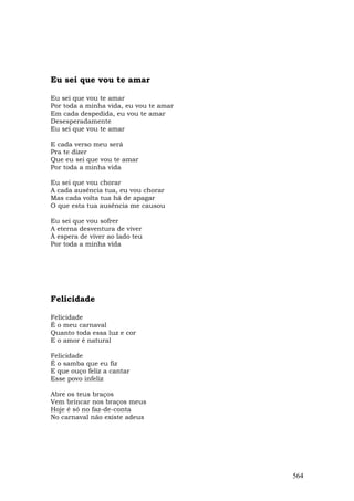 Eu sei que vou te amar

Eu sei que vou te amar
Por toda a minha vida, eu vou te amar
Em cada despedida, eu vou te amar
Desesperadamente
Eu sei que vou te amar

E cada verso meu será
Pra te dizer
Que eu sei que vou te amar
Por toda a minha vida

Eu sei que vou chorar
A cada ausência tua, eu vou chorar
Mas cada volta tua há de apagar
O que esta tua ausência me causou

Eu sei que vou sofrer
A eterna desventura de viver
À espera de viver ao lado teu
Por toda a minha vida




Felicidade

Felicidade
É o meu carnaval
Quanto toda essa luz e cor
E o amor é natural

Felicidade
É o samba que eu fiz
E que ouço feliz a cantar
Esse povo infeliz

Abre os teus braços
Vem brincar nos braços meus
Hoje é só no faz-de-conta
No carnaval não existe adeus




                                        564
 