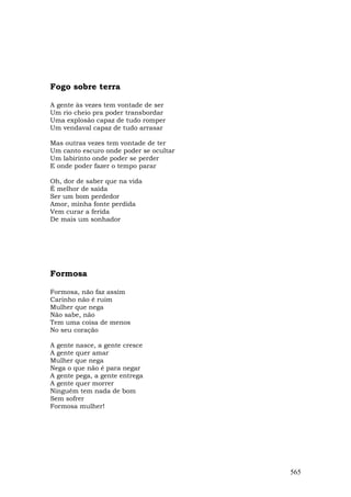 Fogo sobre terra

A gente às vezes tem vontade de ser
Um rio cheio pra poder transbordar
Uma explosão capaz de tudo romper
Um vendaval capaz de tudo arrasar

Mas outras vezes tem vontade de ter
Um canto escuro onde poder se ocultar
Um labirinto onde poder se perder
E onde poder fazer o tempo parar

Oh, dor de saber que na vida
É melhor de saída
Ser um bom perdedor
Amor, minha fonte perdida
Vem curar a ferida
De mais um sonhador




Formosa

Formosa, não faz assim
Carinho não é ruim
Mulher que nega
Não sabe, não
Tem uma coisa de menos
No seu coração

A gente nasce, a gente cresce
A gente quer amar
Mulher que nega
Nega o que não é para negar
A gente pega, a gente entrega
A gente quer morrer
Ninguém tem nada de bom
Sem sofrer
Formosa mulher!




                                        565
 