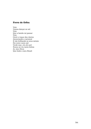 Frevo de Orfeu

Vem
Vamos dançar ao sol
Vem
Que a banda vai passar
Vem
Ouvir o toque dos clarins
Anunciando o carnaval
E vão brilhando os seus metais
Por entre cores mil
Verde mar, céu de anil
Nunca se viu tanta beleza
Ai, meu Deus
Que lindo o meu Brasil




                                 566
 