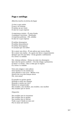 Fuga e antifuga

(Marcha-rancho em forma de fuga)

A viver o que existe
E que é só tristeza
É melhor já ser triste
E não ter o que esperar

A esperança resiste – É uma ilusão
A qualquer incerteza – Desilusão
A suprema pobreza – Oh, solidão
E não ter o que esperar

É melhor desesperar
É melhor desconhecer
É melhor desenganar
O coração que vai sofrer

Só o amor nos eleva – É um adeus que nunca finda
Só o amor nos exalta – Ai, quem me dera o esquecimento
Sempre que ele nos falta – É tão grande o sofrimento
É a treva e a solidão

Oh, tristeza infinita – Deixa em mim teu desespero
Que não há quem conforte – Um dia chega a primavera
O amor e a morte – Sou a vida que te espera
É a treva e a solidão

Vem sem mágoa e sem adeus
Vem banhar-te em minha luz
Vem plantar a tua cruz – Minha cruz
Dentro da cruz dos braços meus
Oh, vem amar!

E quando eu quiser partir
Quando a noite me chamar
Quando o sonho me vier?
Saberei te compreender
Sou mulher, sou mulher, sou mulher, sou mulher
Sou mulher pra te servir

Orquestra

Sou mulher pra te encontrar
Sou mulher pra te perder
Sou mulher pra te ofertar
Tudo o que é lindo no meu ser
Pra te amar até morrer



                                                         567
 