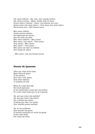 Oh, amor infinito – Oh, vem, meu amado senhor
Oh, divina certeza – Matar minha sede de amor
Nunca mais a tristeza – Amor, vem plantar tua cruz
Quero amar sem mais adeus – Vem amar sem mais adeus
Nos braços teus – Nos braços meus

Meu amor infinito
Vamos juntos embora
Na esperança da aurora
Que da noite vai raiar
Meu amor infinito! – Meu amor!
Meu amor, vem amar! – Vem amar!
Vem amar! – Meu amor!
Meu amor! – Vem amar!
Meu amor vai raiar no infinito
Seu tempo de adeus

– Meu amor, vem aos braços meus!




Garota de Ipanema

Olha que coisa mais linda
Mais cheia de graça
É ela menina
Que vem e que passa
Num doce balanço
A caminho do mar

Moça do corpo dourado
Do sol de lpanema
O seu balançado é mais que um poema
É a coisa mais linda que eu já vi passar

Ah, por que estou tão sozinho?
Ah, por que tudo é tão triste?
Ah, a beleza que existe
A beleza que não é só minha
Que também passa sozinha

Ah, se ela soubesse
Que quando ela passa
O mundo inteirinho se enche de graça
E fica mais lindo
Por causa do amor




                                                      568
 