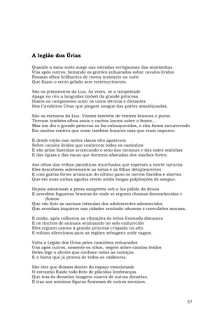 A legião dos Úrias

Quando a meia-noite surge nas estradas vertiginosas das montanhas
Uns após outros, beirando os grotões enluarados sobre cavalos lívidos
Passam olhos brilhantes de rostos invisíveis na noite
Que fixam o vento gelado sem estremecimento.

São os prisioneiros da Lua. Às vezes, se a tempestade
Apaga no céu a languidez imóvel da grande princesa
Dizem os camponeses ouvir os uivos tétricos e distantes
Dos Cavaleiros Úrias que pingam sangue das partes amaldiçoadas.

São os escravos da Lua. Vieram também de ventres brancos e puros
Tiveram também olhos azuis e cachos louros sobre a fronte...
Mas um dia a grande princesa os fez enlouquecidos, e eles foram escurecendo
Em muitos ventres que eram também brancos mas que eram impuros.

E desde então nas noites claras eles aparecem
Sobre cavalos lívidos que conhecem todos os caminhos
E vão pelas fazendas arrancando o sexo das meninas e das mães sozinhas
E das éguas e das vacas que dormem afastadas dos machos fortes.

Aos olhos das velhas paralíticas murchadas que esperam a morte noturna
Eles descobrem solenemente as netas e as filhas deliqüescentes
E com garras fortes arrancam do último pano os nervos flácidos e abertos
Que em suas unhas agudas vivem ainda longas palpitações de sangue.

Depois amontoam a presa sangrenta sob a luz pálida da deusa
E acendem fogueiras brancas de onde se erguem chamas desconhecidas e
      (fumos
Que vão ferir as narinas trêmulas dos adolescentes adormecidos
Que acordam inquietos nas cidades sentindo náuseas e convulsões mornas.

E então, após colherem as vibrações de leitos fremindo distantes
E os rinchos de animais seminando no solo endurecido
Eles erguem cantos à grande princesa crispada no alto
E voltam silenciosos para as regiões selvagens onde vagam.

Volta a Legião dos Úrias pelos caminhos enluarados
Uns após outros, somente os olhos, negros sobre cavalos lívidos
Deles foge o abutre que conhece todas as carniças
E a hiena que já provou de todos os cadáveres.

São eles que deixam dentro do espaço emocionado
O estranho fluido todo feito de plácidas lembranças
Que traz às donzelas imagens suaves de outras donzelas.
E traz aos meninos figuras formosas de outros meninos.



                                                                           57
 