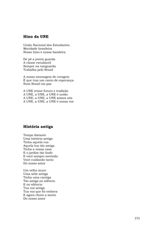 Hino da UNE

União Nacional dos Estudantes
Mocidade brasileira
Nosso hino é nossa bandeira

De pé a jovem guarda
A classe estudantil
Sempre na vanguarda
Trabalha pelo Brasil

A nossa mensagem de coragem
É que traz um canto de esperança
Num Brasil em paz

A   UNE reúne futuro e tradição
A   UNE, a UNE, a UNE é união
A   UNE, a UNE, a UNE somos nós
A   UNE, a UNE, a UNE é nossa voz




História antiga

Tempo distante
Uma história antiga
Tinha aquela rua
Aquela lua tão amiga
Tinha a nossa casa
E o jardim tão lindo
E você sempre sorrindo
Você cuidando tanto
Do nosso amor

Um velho muro
Uma sebe antiga
Tinha uma cantiga
Tão amiga no silêncio
E no silêncio
Tua voz antiga
Tua voz que foi embora
E agora chora a morte
Do nosso amor




                                    573
 