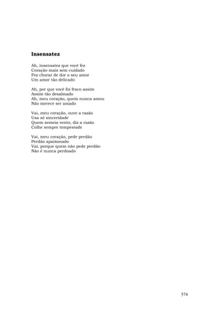 Insensatez

Ah, insensatez que você fez
Coração mais sem cuidado
Fez chorar de dor o seu amor
Um amor tão delicado

Ah, por que você foi fraco assim
Assim tão desalmado
Ah, meu coração, quem nunca amou
Não merece ser amado

Vai, meu coração, ouve a razão
Usa só sinceridade
Quem semeia vento, diz a razão
Colhe sempre tempestade

Vai, meu coração, pede perdão
Perdão apaixonado
Vai, porque quem não pede perdão
Não é nunca perdoado




                                   574
 