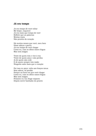 Já era tempo

Já era tempo de você voltar
Me beijar, esquecer
Já era mais que tempo de você
Refletir que as palavras
Muitas vezes
Não provêm do coração

Há muitos meses que você, meu bem
Disse adeus e partiu
Já era tempo de você chegar
Como eu, com os olhos rasos d'água
Mas sem mágoa

Triste de quem tem e vive à toa
Triste de quem ama e não perdoa
Ai de quem não cede
E de quem sempre tem razão
Ninguém sabe mais que o coração

Por isso eu peço: volta aos braços meus
Sem adeus, só perdão
Porque na hora em que você chegar
Como eu, com os olhos rasos d'água
Mas sem mágoa
Primeiro eu vou fingir espanto
Depois sorrir banhada em pranto




                                          575
 