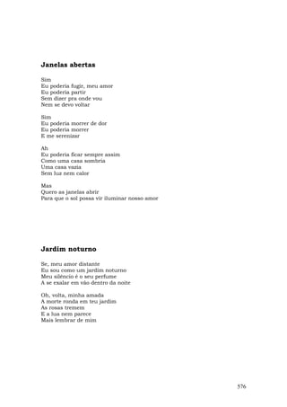 Janelas abertas

Sim
Eu poderia fugir, meu amor
Eu poderia partir
Sem dizer pra onde vou
Nem se devo voltar

Sim
Eu poderia morrer de dor
Eu poderia morrer
E me serenizar

Ah
Eu poderia ficar sempre assim
Como uma casa sombria
Uma casa vazia
Sem luz nem calor

Mas
Quero as janelas abrir
Para que o sol possa vir iluminar nosso amor




Jardim noturno

Se, meu amor distante
Eu sou como um jardim noturno
Meu silêncio é o seu perfume
A se exalar em vão dentro da noite

Oh, volta, minha amada
A morte ronda em teu jardim
As rosas tremem
E a lua nem parece
Mais lembrar de mim




                                               576
 