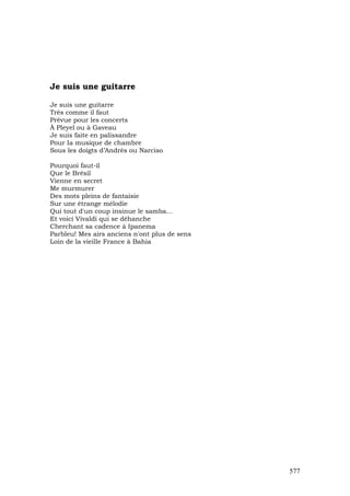Je suis une guitarre

Je suis une guitarre
Très comme il faut
Prévue pour les concerts
À Pleyel ou à Gaveau
Je suis faite en palissandre
Pour Ia musique de chambre
Sous les doigts d’Andrès ou Narciso

Pourquoi faut-il
Que le Brésil
Vienne en secret
Me murmurer
Des mots pleins de fantaisie
Sur une étrange mélodie
Qui tout d'un coup insinue le samba...
Et voici Vivaldi qui se déhanche
Cherchant sa cadence à Ipanema
Parbleu! Mes airs anciens n'ont plus de sens
Loin de la vieille France à Bahia




                                               577
 