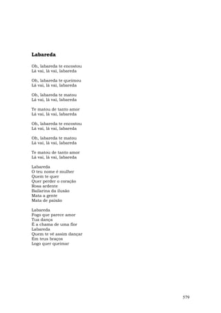 Labareda

Oh, labareda te encostou
Lá vai, lá vai, labareda

Oh, labareda te queimou
Lá vai, lá vai, labareda

Oh, labareda te matou
Lá vai, lá vai, labareda

Te matou de tanto amor
Lá vai, lá vai, labareda

Oh, labareda te encostou
Lá vai, lá vai, labareda

Oh, labareda te matou
Lá vai, lá vai, labareda

Te matou de tanto amor
Lá vai, lá vai, labareda

Labareda
O teu nome é mulher
Quem te quer
Quer perder o coração
Rosa ardente
Bailarina da ilusão
Mata a gente
Mata de paixão

Labareda
Fogo que parece amor
Tua dança
É a chama de uma flor
Labareda
Quem te vê assim dançar
Em teus braços
Logo quer queimar




                           579
 