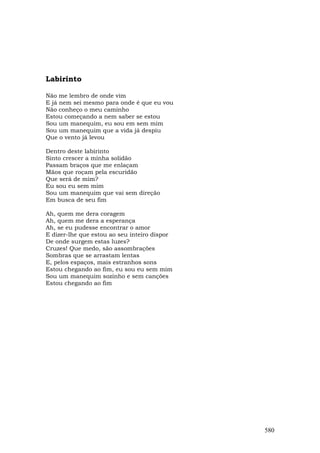 Labirinto

Não me lembro de onde vim
E já nem sei mesmo para onde é que eu vou
Não conheço o meu caminho
Estou começando a nem saber se estou
Sou um manequim, eu sou em sem mim
Sou um manequim que a vida já despiu
Que o vento já levou

Dentro deste labirinto
Sinto crescer a minha solidão
Passam braços que me enlaçam
Mãos que roçam pela escuridão
Que será de mim?
Eu sou eu sem mim
Sou um manequim que vai sem direção
Em busca de seu fim

Ah, quem me dera coragem
Ah, quem me dera a esperança
Ah, se eu pudesse encontrar o amor
E dizer-lhe que estou ao seu inteiro dispor
De onde surgem estas luzes?
Cruzes! Que medo, são assombrações
Sombras que se arrastam lentas
E, pelos espaços, mais estranhos sons
Estou chegando ao fim, eu sou eu sem mim
Sou um manequim sozinho e sem canções
Estou chegando ao fim




                                              580
 