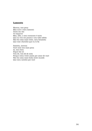 Lamento

Morena, tem pena
Mas ouve o meu lamento
Tento em vão
Te esquecer
Mas, olhe, o meu tormento é tanto
Que eu vivo em pranto e sou todo infeliz
Não há coisa mais triste, meu benzinho
Que esse chorinho que eu te fiz

Sozinha, morena
Você nem tem mais pena
Ai, meu bem
Fiquei tão só
Tem dó, tem dó de mim
Porque estou triste assim por amor de você
Não há coisa mais linda neste mundo
Que meu carinho por você




                                             581
 