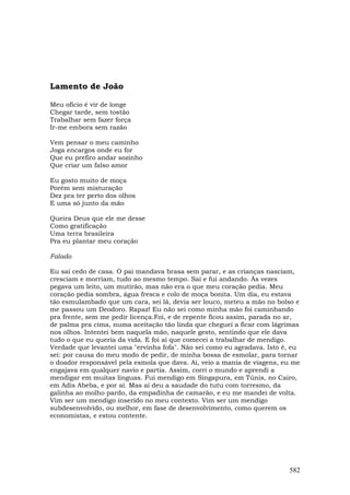 Lamento de João

Meu ofício é vir de longe
Chegar tarde, sem tostão
Trabalhar sem fazer força
Ir-me embora sem razão

Vem pensar o meu caminho
Joga encargos onde eu for
Que eu prefiro andar sozinho
Que criar um falso amor

Eu gosto muito de moça
Porém sem misturação
Dez pra ter perto dos olhos
E uma só junto da mão

Queira Deus que ele me desse
Como gratificação
Uma terra brasileira
Pra eu plantar meu coração

Falado

Eu saí cedo de casa. O pai mandava brasa sem parar, e as crianças nasciam,
cresciam e morriam, tudo ao mesmo tempo. Saí e fui andando. Às vezes
pegava um leito, um mutirão, mas não era o que meu coração pedia. Meu
coração pedia sombra, água fresca e colo de moça bonita. Um dia, eu estava
tão esmulambado que um cara, sei lá, devia ser louco, meteu a mão no bolso e
me passou um Deodoro. Rapaz! Eu não sei como minha mão foi caminhando
pra frente, sem me pedir licença.Foi, e de repente ficou assim, parada no ar,
de palma pra cima, numa aceitação tão linda que cheguei a ficar com lágrimas
nos olhos. Intentei bem naquela mão, naquele gesto, sentindo que ele dava
tudo o que eu queria da vida. E foi aí que comecei a trabalhar de mendigo.
Verdade que levantei uma "ervinha fofa". Não sei como eu agradava. Isto é, eu
sei: por causa do meu modo de pedir, de minha bossa de esmolar, para tornar
o doador responsável pela esmola que dava. Aí, veio a mania de viagens, eu me
engajava em qualquer navio e partia. Assim, corri o mundo e aprendi a
mendigar em muitas línguas. Fui mendigo em Singapura, em Túnis, no Cairo,
em Adis Abeba, e por aí. Mas aí deu a saudade do tutu com torresmo, da
galinha ao molho pardo, da empadinha de camarão, e eu me mandei de volta.
Vim ser um mendigo inserido no meu contexto. Vim ser um mendigo
subdesenvolvido, ou melhor, em fase de desenvolvimento, como querem os
economistas, e estou contente.




                                                                         582
 