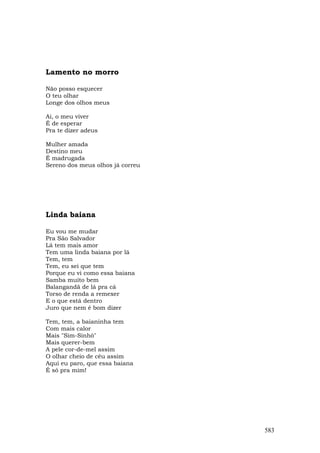 Lamento no morro

Não posso esquecer
O teu olhar
Longe dos olhos meus

Ai, o meu viver
É de esperar
Pra te dizer adeus

Mulher amada
Destino meu
É madrugada
Sereno dos meus olhos já correu




Linda baiana

Eu vou me mudar
Pra São Salvador
Lá tem mais amor
Tem uma linda baiana por lá
Tem, tem
Tem, eu sei que tem
Porque eu vi como essa baiana
Samba muito bem
Balangandã de lá pra cá
Torso de renda a remexer
E o que está dentro
Juro que nem é bom dizer

Tem, tem, a baianinha tem
Com mais calor
Mais "Sim-Sinhô"
Mais querer-bem
A pele cor-de-mel assim
O olhar cheio de céu assim
Aqui eu paro, que essa baiana
É só pra mim!




                                  583
 