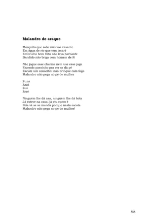 Malandro de araque

Mosquito que sabe não voa rasante
Em água de rio que tem jacaré
Embrulho bem feito não leva barbante
Bandido não briga com homem de fé

Não jogue esse charme nem use esse jogo
Fazendo passinho pra ver se dá pé
Escute um conselho: não brinque com fogo
Malandro não pega no pé de mulher

Zuzu
Zazá
Zizi
Zezé

Ninguém lhe dá asa, ninguém lhe dá bola
Já esteve na casa, já viu como é
Pois vê se se manda porque nesta escola
Malandro não pega no pé de mulher!




                                           588
 