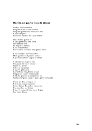 Marcha de quarta-feira de cinzas

Acabou nosso carnaval
Ninguém ouve cantar canções
Ninguém passa mais brincando feliz
E nos corações
Saudades e cinzas foi o que restou

Pelas ruas o que se vê
É uma gente que nem se vê
Que nem se sorri
Se beija e se abraça
E sai caminhando
Dançando e cantando cantigas de amor

E no entanto é preciso cantar
Mais que nunca é preciso cantar
É preciso cantar e alegrar a cidade

A tristeza que a gente tem
Qualquer dia vai se acabar
Todos vão sorrir
Voltou a esperança
É o povo que dança
Contente da vida, feliz a cantar
Porque são tantas coisas azuis
E há tão grandes promessas de luz
Tanto amor para amar de que a gente nem sabe

Quem me dera viver pra ver
E brincar outros carnavais
Com a beleza dos velhos carnavais
Que marchas tão lindas
E o povo cantando seu canto de paz
Seu canto de paz




                                               589
 