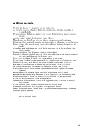 A última parábola

No céu um dia eu vi – quando? era na tarde roxa
As nuvens brancas e ligeiras do levante contarem a história estranha e
       (desconhecida
De um cordeiro de luz que pastava no poente distante num grande espaço
       (aberto.
A visão clara e imóvel fascinava os meus olhos...
Mas eis que um lobo feroz sobe de trás de uma montanha longínqua
E avança sobre o animal sagrado que apavorado se adelgaça em mulher nua
E escraviza o lobo que já agora é um enforcado que balança lentamente ao
       (vento.
A mulher nua baila para um chefe árabe mas este corta-lhe a cabeça com
       (uma espada
E atira-a sobre o colo de Jesus entre os pequeninos.
Eu vejo o olhar de piedade sobre a triste oferenda mas nesse momento saem
       (da cabeça chifres que lhe ferem o rosto
E eis que é a cabeça de Satã cujo corpo são os pequeninos
E que ergue um braço apontando a Jesus uma luta de cavalos enfurecidos
Eu sigo o drama e vejo saírem de todos os lados mulheres e homens
Que eram como faunos e sereias e outros que eram como centauros
Se misturarem numa impossível confusão de braços e de pernas
E se unirem depois num grande gigante descomposto e ébrio de garras
       (abertas.
O outro braço de Satã se ergue e sustém a queda de uma criança
Que se despenhou do seio da mãe e que se fragmenta na sua mão alçada
Eu olho apavorado a luxúria de todo o céu cheio de corpos enlaçados
E que vai desaparecer na noite mais próxima
Mas eis que Jesus abre os braços e se agiganta numa cruz que se abaixa
       (lentamente
E que absorve todos os seres imobilizados no frio da noite.
Eu chorei e caminhei para a grande cruz pousada no céu
Mas a escuridão veio e – ai de mim! – a primeira estrela fecundou os meus
olhos de poesia terrena!...


      Rio de Janeiro, 1935




                                                                            59
 