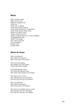 Maria

Hoje, amada minha
Hoje no céu a lua
Parecia a imagem tua
Toda nua
Toda nua, ai, Maria
Coisa pura, coisa impura
Coisa cheia de doçura e mais linda
Coisa linda, linda, linda, linda
Deixa eu te dizer, amor
Como é linda a tua cor
Linda é a poesia que tem o nome de Maria
Carregadinha de flor
Lindo é teu langor
Ah, como eu queria
Ouvir só Maria
É tudo lindo
É tudo amor



Maria da Graça

Não é inutilmente
Que existe tanta gente
Que é louca por você, Maria

Você tem tanta graça
Que depois que você passa
O povo diz assim: Maria!

Contando alguma coisa
Ou cantando alguma coisa
Seu nome rima sempre com alegria

Por isso é que eu conto
Que sempre que eu te encontro
Eu acho que não há outra Maria

Não é inutilmente
Que existe tanta gente
Que é louca por você, Maria

Por isso é que sempre que eu conto
Que sempre que eu te encontro
Eu acho que não há outra Maria




                                           590
 