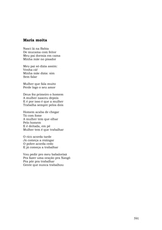 Maria moita

Nasci lá na Babia
De mucama com feitor
Meu pai dormia em cama
Minha mãe no pisador

Meu pai só dizia assim:
Venha cá!
Minha mãe dizia: sim
Sem falar

Mulher que fala muito
Perde logo o seu amor

Deus fez primeiro o homem
A mulher nasceu depois
E é por isso é que a mulher
Trabalha sempre pelos dois

Homem acaba de chegar
Tá com fome
A mulher tem que olhar
Pelo homem
E é deitada, em pé
Mulher tem é que trabalhar

O rico acorda tarde
Já começa a rezingar
O pobre acorda cedo
E já começa a trabalhar

Vou pedir pro meu babalorixá
Pra fazer uma oração pra Xangô
Pra pôr pra trabalhar
Gente que nunca trabalhou




                                 591
 