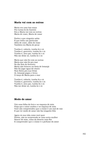 Maria vai com as outras

Maria era uma boa moça
Pra turma lá do Gantois
Era a Maria vai com as outras
Maria de coser, Maria de casar

Porém o que ninguém sabia
É que tinha um particular
Além de coser, além de rezar
Também era Maria de pecar

Tumba-ê, caboclo, tumba lá e cá
Tumba-ê, guerreiro, tumba lá e cá
Tumba-ê, meu pai, tumba lá e cá
Não me deixe só, tumba lá e cá

Maria que não foi com as outras
Maria que não foi pro mar
No dia dois de fevereiro
Maria não brincou na festa de lemanjá
Não foi jogar água-de-cheiro
Nem flores pra sua Orixá
Aí, Iemanjá pegou e levou
O moço de Maria para o mar

Tumba-ê, caboclo, tumba lá e cá
Tumba-ê, guerreiro, tumba lá e cá
Tumba-ê, meu pai, tumba lá e cá
Não me deixe só, tumba lá e cá




Medo de amar

Vire essa folha do livro e se esqueça de mim
Finja que o amor acabou e se esqueça de mim
Você não compreendeu que o ciúme é um mal de raiz
E que ter medo de amar não faz ninguém feliz

Agora vá sua vida como você quer
Porém, não se surpreenda se uma outra mulher
Nascer de mim, como do deserto uma flor
E compreender que o ciúme é o perfume do amor




                                                    592
 