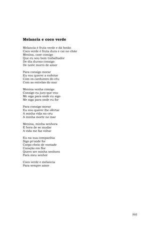 Melancia e coco verde

Melancia é fruta verde e dá botão
Coco verde é fruta dura e cai no chão
Menina, case comigo
Que eu sou bom trabalhador
De dia durmo consigo
De noite morro de amor

Para consigo morar
Eu vou querer a enfeitar
Com os cardumes do céu
Com as estrelas do mar

Menina venha comigo
Consigo eu juro que vou
Me siga para onde eu sigo
Me siga para onde eu for

Para consigo morar
Eu vou querer lhe ofertar
A minha vida no céu
A minha morte no mar

Menina, minha senhora
É hora de se mudar
A vida me faz voltar

Eu na sua companhia
Sigo pr'onde for
Corpo cheio de vontade
Coração em flor
Quero ser minha senhora
Para meu senhor

Coco verde e melancia
Para sempre amor




                                        593
 