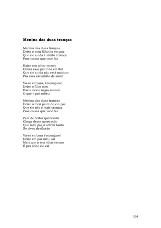 Menina das duas tranças

Menina das duas tranças
Deixe o meu filhinho em paz
Que ele ainda é muito criança
Pras coisas que você faz

Baixe seu olhar escuro
Cubra esse peitinho em flor
Que ele ainda não está maduro
Pra essa escuridão de amor

Vá-se embora, t'esconjuro!
Deixe o filho meu
Basta neste negro mundo
O que o pai sofreu

Menina das duas tranças
Deixe o meu paizinho em paz
Que ele não é mais criança
Pras coisas que você faz

Pare de deitar quebranto
Chega dessa mostração
Que meu pai já sofreu tanto
Só viveu desilusão

Vá-se embora t'esconjuro!
Deixe em paz meu pai
Mais que o seu olhar escuro
É pra onde ele vai




                                594
 
