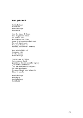 Meu pai Oxalá

Atotô   Abaluayê
Atotô   babá
Atotô   Abaluayê
Atotô   babá

Vem das águas de Oxalá
Essa mágoa que me dá
Ela parecia o dia
A romper da escuridão
Linda no seu manto todo branco
Em meio à procissão
E eu, que ela nem via
Ao Deus pedia amor e proteção

Meu pai Oxalá é o rei
Venha me valer
O velho Omulu
Atotô Abaluayê

Que vontade de chorar
No terreiro de Oxalá
Quando eu dei com a minha ingrata
Que era filha de Inhansã
Com a sua espada cor-de-prata
Em meio à multidão
Cercando Xangô num balanceio
Cheio de paixão

Atotô   Abaluayê
Atotô   babá
Atotô   Abaluayê
Atotô   babá




                                    596
 