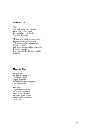 Modinha n° 1

Não!
Não pode mais meu coração
Viver assim dilacerado
Escravizado a uma ilusão
Que é só desilusão

Ah, não seja a vida sempre assim
Como um luar desesperado
A derramar melancolia em mim
Poesia em mim
Vai, triste canção, sai do meu peito
E semeia emoção
Que chora dentro do meu coração
Coração




Morena flor

Morena flor
Me dê um cheirinho
Cheinho de amor
Depois também
Me dê todo esse denguinho
Que só você tem

Sem você
O que ia ser de mim
Eu ia ficar tão triste
Tudo ia ser tão ruim
Acontece que a Bahia
Fez você todinha assim
Só pra mim




                                       599
 
