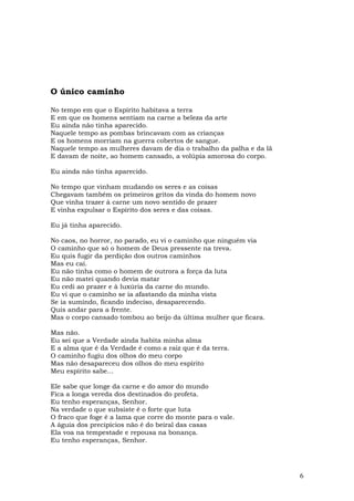 O único caminho

No tempo em que o Espírito habitava a terra
E em que os homens sentiam na carne a beleza da arte
Eu ainda não tinha aparecido.
Naquele tempo as pombas brincavam com as crianças
E os homens morriam na guerra cobertos de sangue.
Naquele tempo as mulheres davam de dia o trabalho da palha e da lã
E davam de noite, ao homem cansado, a volúpia amorosa do corpo.

Eu ainda não tinha aparecido.

No tempo que vinham mudando os seres e as coisas
Chegavam também os primeiros gritos da vinda do homem novo
Que vinha trazer à carne um novo sentido de prazer
E vinha expulsar o Espírito dos seres e das coisas.

Eu já tinha aparecido.

No caos, no horror, no parado, eu vi o caminho que ninguém via
O caminho que só o homem de Deus pressente na treva.
Eu quis fugir da perdição dos outros caminhos
Mas eu caí.
Eu não tinha como o homem de outrora a força da luta
Eu não matei quando devia matar
Eu cedi ao prazer e à luxúria da carne do mundo.
Eu vi que o caminho se ia afastando da minha vista
Se ia sumindo, ficando indeciso, desaparecendo.
Quis andar para a frente.
Mas o corpo cansado tombou ao beijo da última mulher que ficara.

Mas não.
Eu sei que a Verdade ainda habita minha alma
E a alma que é da Verdade é como a raiz que é da terra.
O caminho fugiu dos olhos do meu corpo
Mas não desapareceu dos olhos do meu espírito
Meu espírito sabe...

Ele sabe que longe da carne e do amor do mundo
Fica a longa vereda dos destinados do profeta.
Eu tenho esperanças, Senhor.
Na verdade o que subsiste é o forte que luta
O fraco que foge é a lama que corre do monte para o vale.
A águia dos precipícios não é do beiral das casas
Ela voa na tempestade e repousa na bonança.
Eu tenho esperanças, Senhor.




                                                                     6
 