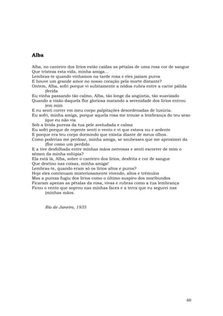 Alba

Alba, no canteiro dos lírios estão caídas as pétalas de uma rosa cor de sangue
Que tristeza esta vida, minha amiga…
Lembras-te quando vínhamos na tarde roxa e eles jaziam puros
E houve um grande amor no nosso coração pela morte distante?
Ontem, Alba, sofri porque vi subitamente a nódoa rubra entre a carne pálida
       (ferida
Eu vinha passando tão calmo, Alba, tão longe da angústia, tão suavizado
Quando a visão daquela flor gloriosa matando a serenidade dos lírios entrou
       (em mim
E eu senti correr em meu corpo palpitações desordenadas de luxúria.
Eu sofri, minha amiga, porque aquela rosa me trouxe a lembrança do teu sexo
       (que eu não via
Sob a lívida pureza da tua pele aveludada e calma
Eu sofri porque de repente senti o vento e vi que estava nu e ardente
E porque era teu corpo dormindo que existia diante de meus olhos.
Como poderias me perdoar, minha amiga, se soubesses que me aproximei da
       (flor como um perdido
E a tive desfolhada entre minhas mãos nervosas e senti escorrer de mim o
sêmen da minha volúpia?
Ela está lá, Alba, sobre o canteiro dos lírios, desfeita e cor de sangue
Que destino nas coisas, minha amiga!
Lembras-te, quando eram só os lírios altos e puros?
Hoje eles continuam misteriosamente vivendo, altos e trêmulos
Mas a pureza fugiu dos lírios como o último suspiro dos moribundos
Ficaram apenas as pétalas da rosa, vivas e rubras como a tua lembrança
Ficou o vento que soprou nas minhas faces e a terra que eu segurei nas
       (minhas mãos.


       Rio de Janeiro, 1935




                                                                            60
 
