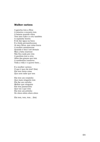 Mulher carioca

A gaúcha tem a fibra
A mineira o encanto tem
A baiana quando vibra
Tem isso tudo e o céu também
A capixaba bonita
É de dar água na boca
E a linda pernambucana
Ai meu Deus, que coisa louca
A mulher amazonense
Quando é boa é até demais
Mas a bela cearense
Não fica nada pra trás
A paulista tem a erva
Além das graças que tem
A nordestina conserva
Toda a vida e o querer-bem...

E a mulher carioca
O que é que ela tem? (bis)
Ela tem tanta coisa
Que nem sabe que tem

Ela tem um corpinho
Que mais ninguém tem
Ela faz um carinho
Melhor que ninguém
Ela tem passarinho
Que vai e que vem
Ela tem um jeitinho
De nhen-nhen-nhen-nhen

Ela tem, tem, tem... (bis)




                                601
 