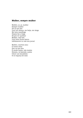 Mulher, sempre mulher

Mulher, ai, ai, mulher
Sempre mulher
Dê no que der
Você me abraça, me beija, me xinga
Me bota mandinga
Depois faz a briga
Só pra ver quebrar
Mulher, seja leal
Você bota muita banca
Infelizmente eu não sou jornal

Mulher, martírio meu
O nosso amor
Deu no que deu
E sendo assim, não insista
Desista, vá fazendo a pista
Chore um bocadinho
E se esqueça de mim




                                     602
 