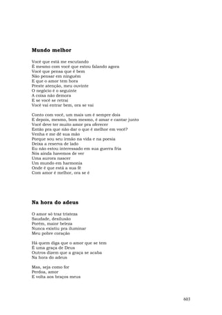 Mundo melhor

Você que está me escutando
É mesmo com você que estou falando agora
Você que pensa que é bem
Não pensar em ninguém
E que o amor tem hora
Preste atenção, meu ouvinte
O negócio é o seguinte
A coisa não demora
E se você se retrai
Você vai entrar bem, ora se vai

Conto com você, um mais um é sempre dois
E depois, mesmo, bom mesmo, é amar e cantar junto
Você deve ter muito amor pra oferecer
Então pra que não dar o que é melhor em você?
Venha e me dê sua mão
Porque sou seu irmão na vida e na poesia
Deixa a reserva de lado
Eu não estou interessado em sua guerra fria
Nós ainda havemos de ver
Uma aurora nascer
Um mundo em harmonia
Onde é que está a sua fé
Com amor é melhor, ora se é




Na hora do adeus

O amor só traz tristeza
Saudade, desilusão
Porém, maior beleza
Nunca existiu pra iluminar
Meu pobre coração

Há quem diga que o amor que se tem
É uma graça de Deus
Outros dizem que a graça se acaba
Na hora do adeus

Mas, seja como for
Perdoa, amor
E volta aos braços meus




                                                    603
 