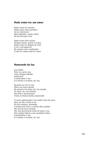 Nada como ter um amor

Nada como ter carinho
Nada como estar pertinho
Ao se enternecer
Bem baixinho, assim, dizer:
Só hei de amar você

Nada como viver juntos
Sempre assim, querer e muito
Nada como ter alegria de viver
E ver o sol aparecer
No sempre novo resplendor
E não ter nada como ter amor




Namorado da lua

Lua linda!
Tens na carne nua
Uma volúpia infinda!
Linda lua!
A minh’alma é tua
E é minha a tu’alma, oh, lua

Quando no céu te vejo
Sinto um louco desejo
De possuir teu beijo, oh, lua amada
Te sinto, oh, lua ardente
Tão bela e tão presente
Como se fosses minha namorada!

O canto apaixonado é um lindo verso de amor
Que um dia, vendo a lua
Eu lhe compus, sonhador
A minha lua triste, a minha doce paixão
Oh, lua do meu coração
Oh, lua merencória cheia de amor e luz
Que traduz beleza e que saudade traduz
A minh’alma é tua
E é minha a tu’alma, oh, lua




                                              604
 