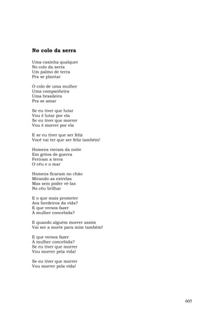 No colo da serra

Uma casinha qualquer
No colo da serra
Um palmo de terra
Pra se plantar

O colo de uma mulher
Uma companheira
Uma brasileira
Pra se amar

Se eu tiver que lutar
Vou é lutar por ela
Se eu tiver que morrer
Vou é morrer por ela

E se eu tiver que ser feliz
Você vai ter que ser feliz também!

Homens vieram da noite
Em gritos de guerra
Feriram a terra
O céu e o mar

Homens ficaram no chão
Mirando as estrelas
Mas sem poder vê-las
No céu brilhar

E o que mais prometer
Aos herdeiros da vida?
E que versos fazer
À mulher concebida?

E quando alguém morrer assim
Vai ser a morte para mim também!

E que versos fazer
À mulher concebida?
Se eu tiver que morrer
Vou morrer pela vida!

Se eu tiver que morrer
Vou morrer pela vida!




                                     605
 