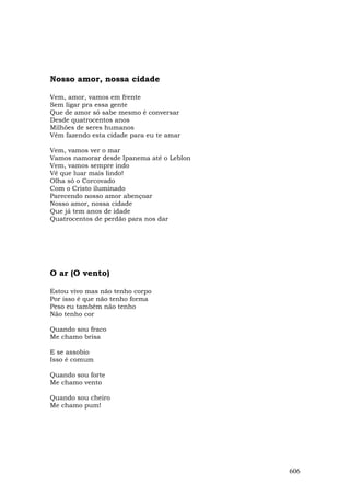 Nosso amor, nossa cidade

Vem, amor, vamos em frente
Sem ligar pra essa gente
Que de amor só sabe mesmo é conversar
Desde quatrocentos anos
Milhões de seres humanos
Vêm fazendo esta cidade para eu te amar

Vem, vamos ver o mar
Vamos namorar desde Ipanema até o Leblon
Vem, vamos sempre indo
Vê que luar mais lindo!
Olha só o Corcovado
Com o Cristo iluminado
Parecendo nosso amor abençoar
Nosso amor, nossa cidade
Que já tem anos de idade
Quatrocentos de perdão para nos dar




O ar (O vento)

Estou vivo mas não tenho corpo
Por isso é que não tenho forma
Peso eu também não tenho
Não tenho cor

Quando sou fraco
Me chamo brisa

E se assobio
Isso é comum

Quando sou forte
Me chamo vento

Quando sou cheiro
Me chamo pum!




                                           606
 
