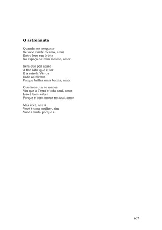 O astronauta

Quando me pergunto
Se você existe mesmo, amor
Entro logo em órbita
No espaço de mim mesmo, amor

Será que por acaso
A flor sabe que é flor
E a estrela Vênus
Sabe ao menos
Porque brilha mais bonita, amor

O astronauta ao menos
Viu que a Terra é toda azul, amor
Isso é bom saber
Porque é bom morar no azul, amor

Mas você, sei lá
Você é uma mulher, sim
Você é linda porque é




                                    607
 