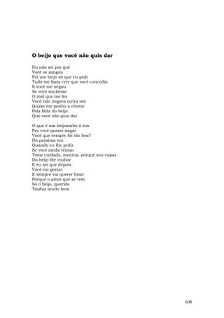 O beijo que você não quis dar

Eu não sei por quê
Você se zangou
Foi um beijo só que eu pedi
Tudo me fazia crer que você concedia
E você me negou
Se você soubesse
O mal que me fez
Você não negava outra vez
Quase me ponho a chorar
Pela falta do beijo
Que você não quis dar

O que é um beijozinho à-toa
Pra você querer negar
Você que sempre foi tão boa?
Da próxima vez
Quando eu lhe pedir
Se você ainda teimar
Tome cuidado, menina, porque sou capaz
Do beijo lhe roubar
E eu sei que depois
Você vai gostar
E sempre vai querer bisar
Porque o amor que se tem
Só o beijo, querida
Traduz muito bem




                                         608
 
