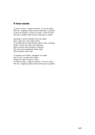 O bem-amado

A noite no dia, a vida na morte, o céu no chão
Pra ele, vingança dizia muito mais que o perdão
O riso no pranto, a sorte no azar, o sim no não
Pra ele, o poder valia muito mais que a razão

Quando o sol da manhã vem nos dizer
Que o dia que vem pode trazer
O remédio pra nossa ferida, abre o meu coração
Logo o vento da noite vem lembrar
Que a morte está sempre a esperar
Em um canto qualquer desta vida
Quer queira, quer não

O espanto na calma, coragem no medo
Vai e vem, o corpo sem alma
Ainda na noite o mal e o bem
A noite no dia, a vida na morte, o céu no chão
Pra ele, vingança dizia muito mais que o perdão




                                                  609
 