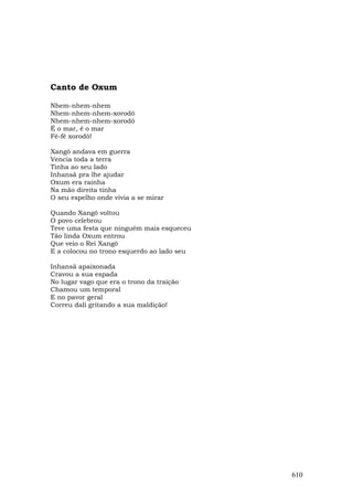 Canto de Oxum

Nhem-nhem-nhem
Nhem-nhem-nhem-xorodô
Nhem-nhem-nhem-xorodô
É o mar, é o mar
Fé-fé xorodô!

Xangô andava em guerra
Vencia toda a terra
Tinha ao seu lado
Inhansã pra lhe ajudar
Oxum era rainha
Na mão direita tinha
O seu espelho onde vivia a se mirar

Quando Xangô voltou
O povo celebrou
Teve uma festa que ninguém mais esqueceu
Tão linda Oxum entrou
Que veio o Rei Xangô
E a colocou no trono esquerdo ao lado seu

Inhansã apaixonada
Cravou a sua espada
No lugar vago que era o trono da traição
Chamou um temporal
E no pavor geral
Correu dali gritando a sua maldição!




                                            610
 