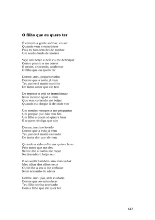 O filho que eu quero ter

É comum a gente sonhar, eu sei
Quando vem o entardecer
Pois eu também dei de sonhar
Um sonho lindo de morrer

Vejo um berço e nele eu me debruçar
Com o pranto a me correr
E assim, chorando, acalentar
O filho que eu quero ter

Dorme, meu pequenininho
Dorme que a noite já vem
Teu pai está muito sozinho
De tanto amor que ele tem

De repente o vejo se transformar
Num menino igual a mim
Que vem correndo me beijar
Quando eu chegar lá de onde vim

Um menino sempre a me perguntar
Um porquê que não tem fim
Um filho a quem só queira bem
E a quem só diga que sim

Dorme, menino levado
Dorme que a vida já vem
Teu pai está muito cansado
De tanta dor que ele tem

Quando a vida enfim me quiser levar
Pelo tanto que me deu
Sentir-lhe a barba me roçar
No derradeiro beijo seu

E ao sentir também sua mão vedar
Meu olhar dos olhos seus
Ouvir-lhe a voz a me embalar
Num acalanto de adeus

Dorme, meu pai, sem cuidado
Dorme que ao entardecer
Teu filho sonha acordado
Com o filho que ele quer ter




                                      612
 