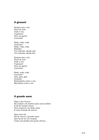 O girassol

Sempre que o sol
Pinta de anil
Todo o céu
O girassol
Fica um gentil
Carrossel

Roda, roda, roda
Carrossel
Roda, roda, roda
Rodador
Vai rodando, dando mel
Vai rodando, dando flor

Sempre que o sol
Pinta de anil
Todo o céu
O girassol
Fica um gentil
Carrossel

Roda, roda, roda
Carrossel
Gira, gira, gira
Girassol
Redondinho como o céu
Marelinho como o sol




O grande amor

Haja o que houver
Há sempre um homem para uma mulher
E há de sempre haver
Para esquecer um falso amor
E uma vontade de morrer

Seja como for
Há de vencer o grande amor
Que há de ser no coração
Como um perdão pra quem chorou




                                     614
 