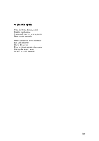 O grande apelo

Uma tarde na Bahia, amor
Perdi a minha paz
A saudade que eu sentia, amor
Doía, amor, demais

Mas o vento em meus cabelos
Era um lamento
Cheio de apelos
E no vento eu pressentia, amor
Que eu ia, amor, amar
Ao sol, no mar, no mar




                                 615
 