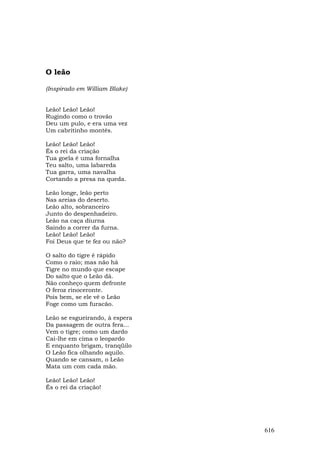 O leão

(Inspirado em William Blake)


Leão! Leão! Leão!
Rugindo como o trovão
Deu um pulo, e era uma vez
Um cabritinho montês.

Leão! Leão! Leão!
És o rei da criação
Tua goela é uma fornalha
Teu salto, uma labareda
Tua garra, uma navalha
Cortando a presa na queda.

Leão longe, leão perto
Nas areias do deserto.
Leão alto, sobranceiro
Junto do despenhadeiro.
Leão na caça diurna
Saindo a correr da furna.
Leão! Leão! Leão!
Foi Deus que te fez ou não?

O salto do tigre é rápido
Como o raio; mas não há
Tigre no mundo que escape
Do salto que o Leão dá.
Não conheço quem defronte
O feroz rinoceronte.
Pois bem, se ele vê o Leão
Foge como um furacão.

Leão se esgueirando, à espera
Da passagem de outra fera...
Vem o tigre; como um dardo
Cai-lhe em cima o leopardo
E enquanto brigam, tranqüilo
O Leão fica olhando aquilo.
Quando se cansam, o Leão
Mata um com cada mão.

Leão! Leão! Leão!
És o rei da criação!




                                616
 
